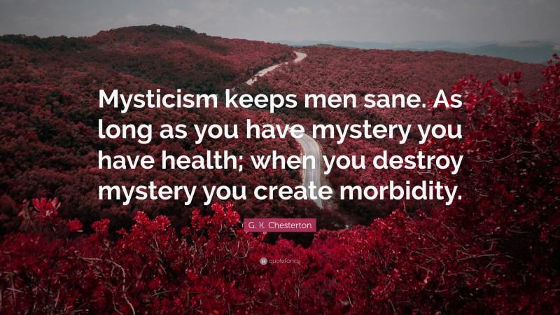 G. K. Chesterton Quote: “Mysticism keeps men sane. As long as you have mystery you have health; when you destroy mystery you create morbidity.”