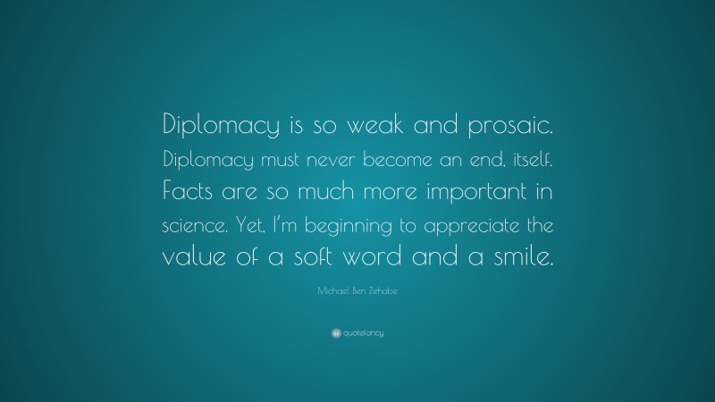 Michael Ben Zehabe Quote: “Diplomacy is so weak and prosaic. Diplomacy must never become an end, itself. Facts are so much more important in science. Yet, I’m beginning to appreciate the value of a soft word and a smile.”