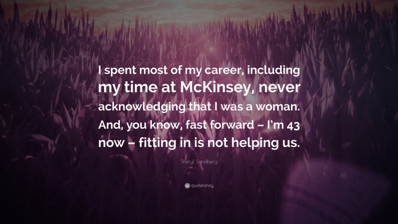 Sheryl Sandberg Quote: “I spent most of my career, including my time at McKinsey, never acknowledging that I was a woman. And, you know, fast forward – I’m 43 now – fitting in is not helping us.”