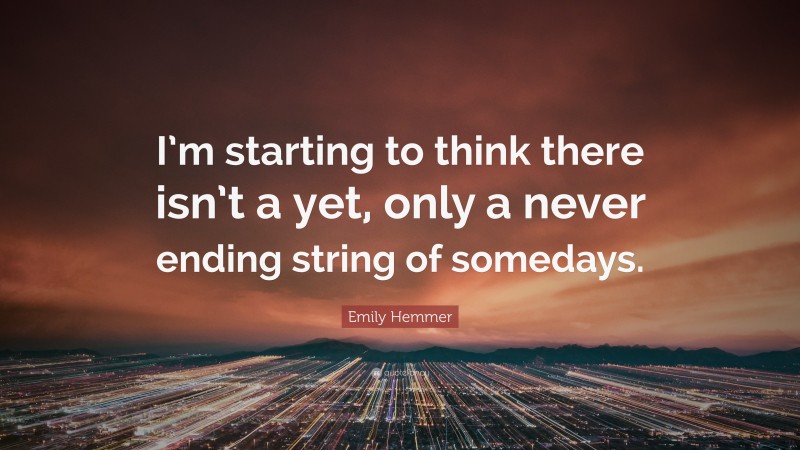 Emily Hemmer Quote: “I’m starting to think there isn’t a yet, only a never ending string of somedays.”
