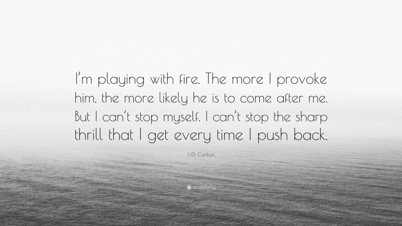 H.D. Carlton Quote: “I’m playing with fire. The more I provoke him, the more likely he is to come after me. But I can’t stop myself. I can’t stop the sharp thrill that I get every time I push back.”