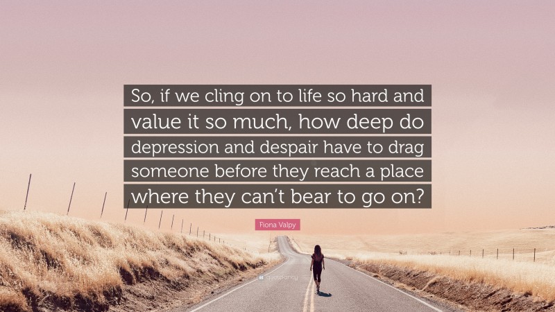 Fiona Valpy Quote: “So, if we cling on to life so hard and value it so much, how deep do depression and despair have to drag someone before they reach a place where they can’t bear to go on?”