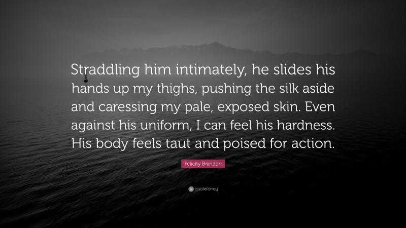 Felicity Brandon Quote: “Straddling him intimately, he slides his hands up my thighs, pushing the silk aside and caressing my pale, exposed skin. Even against his uniform, I can feel his hardness. His body feels taut and poised for action.”