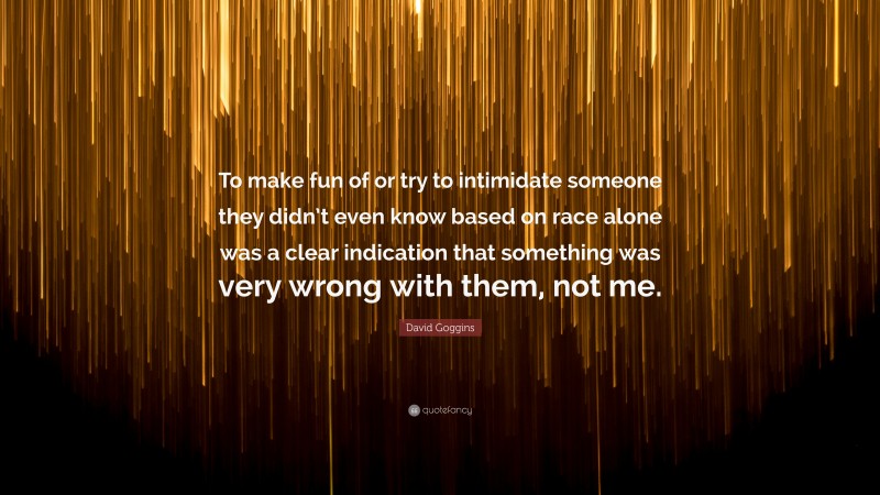 David Goggins Quote: “To make fun of or try to intimidate someone they didn’t even know based on race alone was a clear indication that something was very wrong with them, not me.”