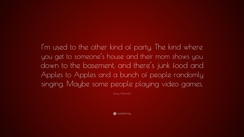Becky Albertalli Quote: “I’m used to the other kind of party. The kind where you get to someone’s house and their mom shows you down to the basement, and there’s junk food and Apples to Apples and a bunch of people randomly singing. Maybe some people playing video games.”