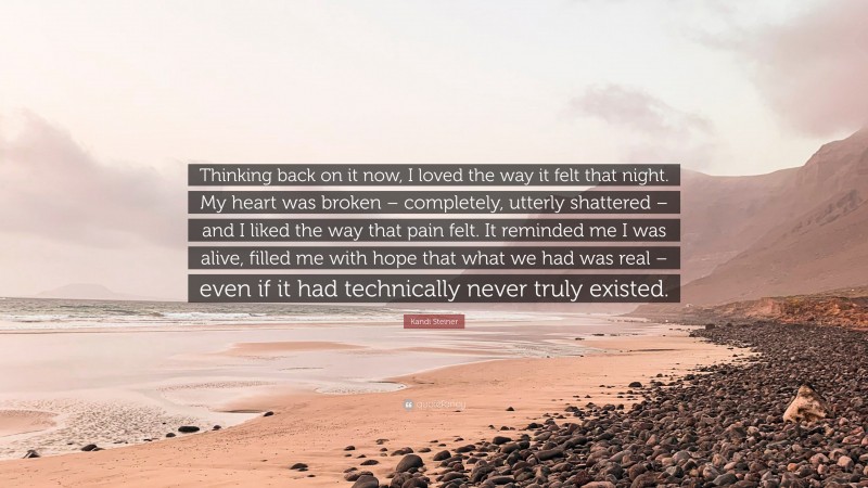 Kandi Steiner Quote: “Thinking back on it now, I loved the way it felt that night. My heart was broken – completely, utterly shattered – and I liked the way that pain felt. It reminded me I was alive, filled me with hope that what we had was real – even if it had technically never truly existed.”