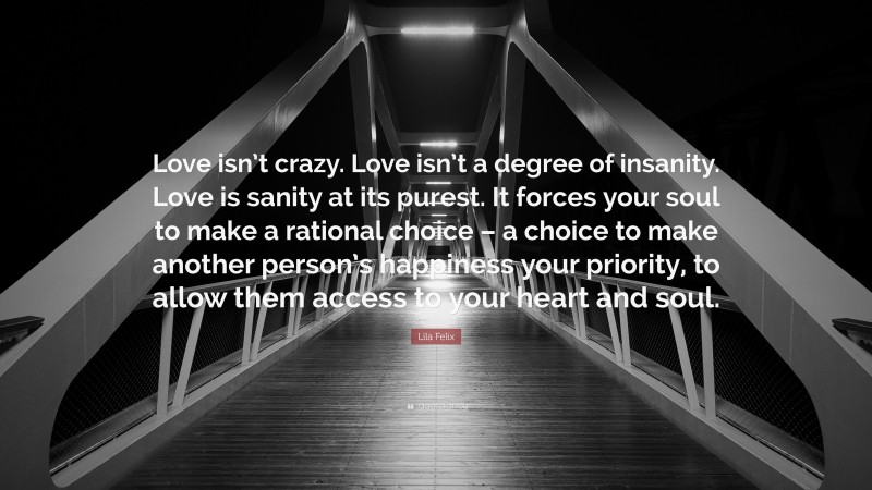 Lila Felix Quote: “Love isn’t crazy. Love isn’t a degree of insanity. Love is sanity at its purest. It forces your soul to make a rational choice – a choice to make another person’s happiness your priority, to allow them access to your heart and soul.”