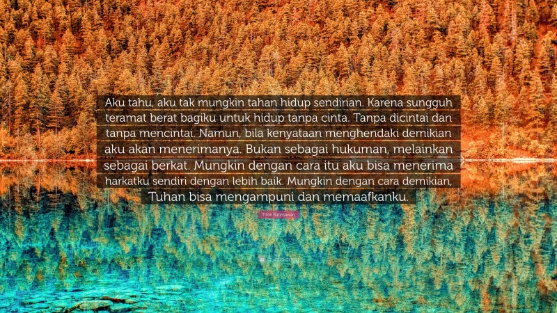 Titon Rahmawan Quote: “Aku tahu, aku tak mungkin tahan hidup sendirian. Karena sungguh teramat berat bagiku untuk hidup tanpa cinta. Tanpa dicintai dan tanpa mencintai. Namun, bila kenyataan menghendaki demikian aku akan menerimanya. Bukan sebagai hukuman, melainkan sebagai berkat. Mungkin dengan cara itu aku bisa menerima harkatku sendiri dengan lebih baik. Mungkin dengan cara demikian, Tuhan bisa mengampuni dan memaafkanku.”