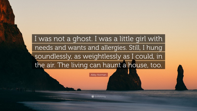 Abby Norman Quote: “I was not a ghost. I was a little girl with needs and wants and allergies. Still, I hung soundlessly, as weightlessly as I could, in the air. The living can haunt a house, too.”