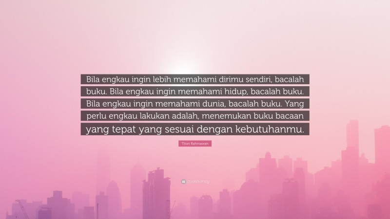 Titon Rahmawan Quote: “Bila engkau ingin lebih memahami dirimu sendiri, bacalah buku. Bila engkau ingin memahami hidup, bacalah buku. Bila engkau ingin memahami dunia, bacalah buku. Yang perlu engkau lakukan adalah, menemukan buku bacaan yang tepat yang sesuai dengan kebutuhanmu.”