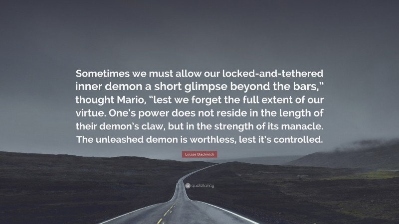 Louise Blackwick Quote: “Sometimes we must allow our locked-and-tethered inner demon a short glimpse beyond the bars,” thought Mario, “lest we forget the full extent of our virtue. One’s power does not reside in the length of their demon’s claw, but in the strength of its manacle. The unleashed demon is worthless, lest it’s controlled.”