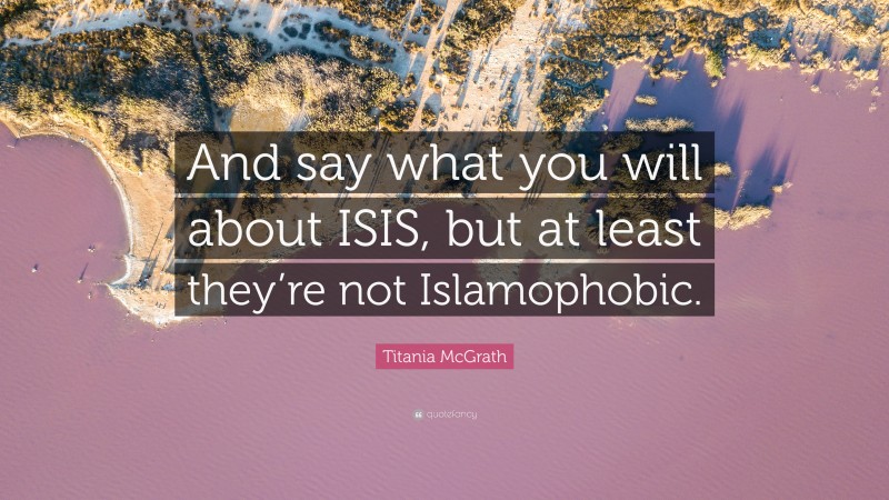 Titania McGrath Quote: “And say what you will about ISIS, but at least they’re not Islamophobic.”