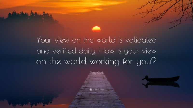 Tony Curl Quote: “Your view on the world is validated and verified daily. How is your view on the world working for you?”