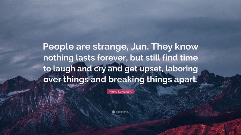 Mieko Kawakami Quote: “People are strange, Jun. They know nothing lasts forever, but still find time to laugh and cry and get upset, laboring over things and breaking things apart.”