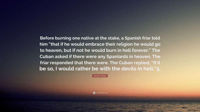 Jennifer Wright Quote: “Before burning one native at the stake, a Spanish friar told him “that if he would embrace their religion he would go to heaven, but if not he would burn in hell forever.” The Cuban asked if there were any Spaniards in heaven. The friar responded that there were. The Cuban replied, “If it be so, I would rather be with the devils in hell.”5.”