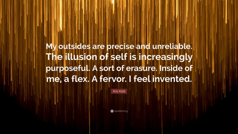 Kris Kidd Quote: “My outsides are precise and unreliable. The illusion of self is increasingly purposeful. A sort of erasure. Inside of me, a flex. A fervor. I feel invented.”