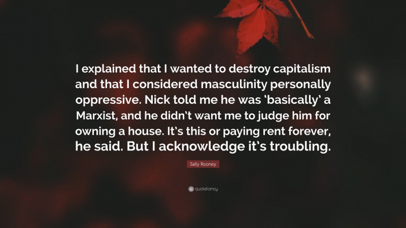 Sally Rooney Quote: “I explained that I wanted to destroy capitalism and that I considered masculinity personally oppressive. Nick told me he was ‘basically’ a Marxist, and he didn’t want me to judge him for owning a house. It’s this or paying rent forever, he said. But I acknowledge it’s troubling.”