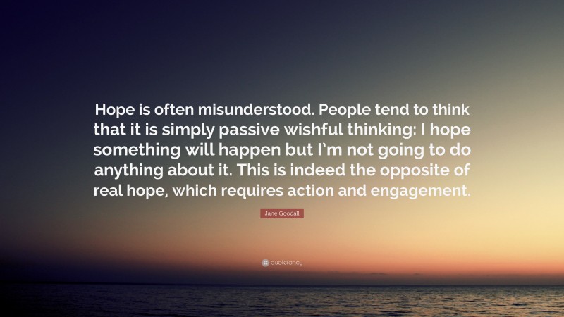 Jane Goodall Quote: “Hope is often misunderstood. People tend to think that it is simply passive wishful thinking: I hope something will happen but I’m not going to do anything about it. This is indeed the opposite of real hope, which requires action and engagement.”