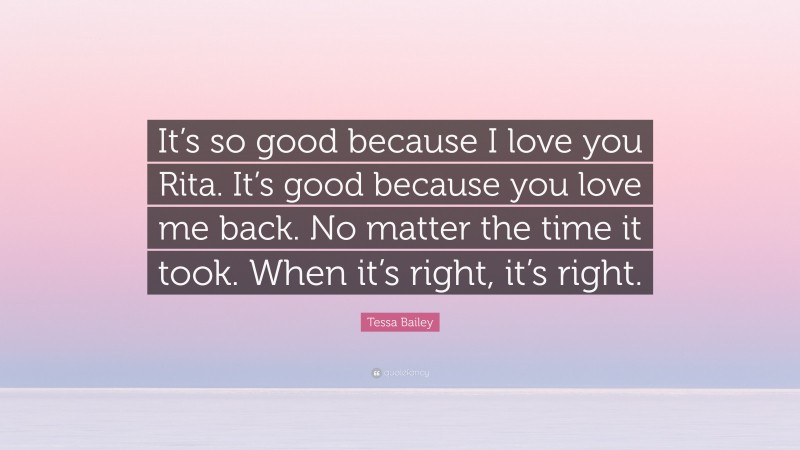 Tessa Bailey Quote: “It’s so good because I love you Rita. It’s good because you love me back. No matter the time it took. When it’s right, it’s right.”