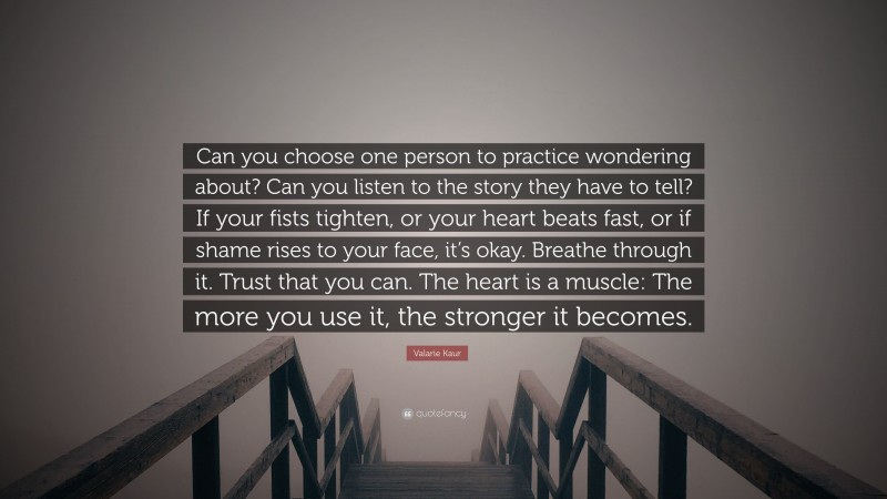 Valarie Kaur Quote: “Can you choose one person to practice wondering about? Can you listen to the story they have to tell? If your fists tighten, or your heart beats fast, or if shame rises to your face, it’s okay. Breathe through it. Trust that you can. The heart is a muscle: The more you use it, the stronger it becomes.”