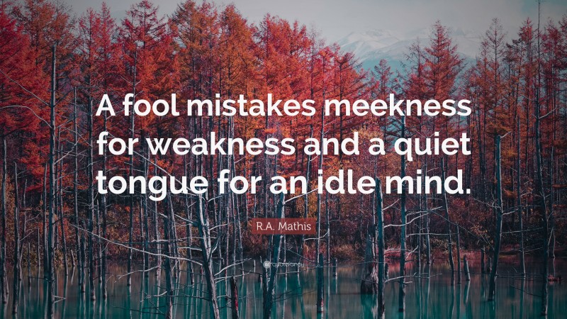 R.A. Mathis Quote: “A fool mistakes meekness for weakness and a quiet tongue for an idle mind.”