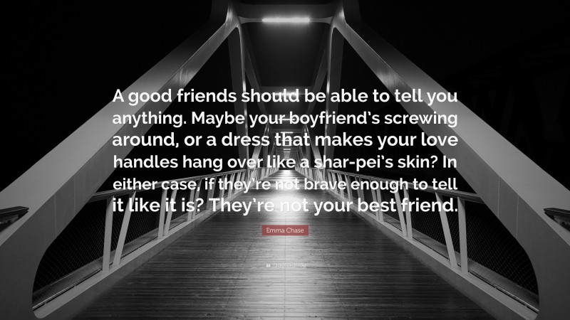 Emma Chase Quote: “A good friends should be able to tell you anything. Maybe your boyfriend’s screwing around, or a dress that makes your love handles hang over like a shar-pei’s skin? In either case, if they’re not brave enough to tell it like it is? They’re not your best friend.”