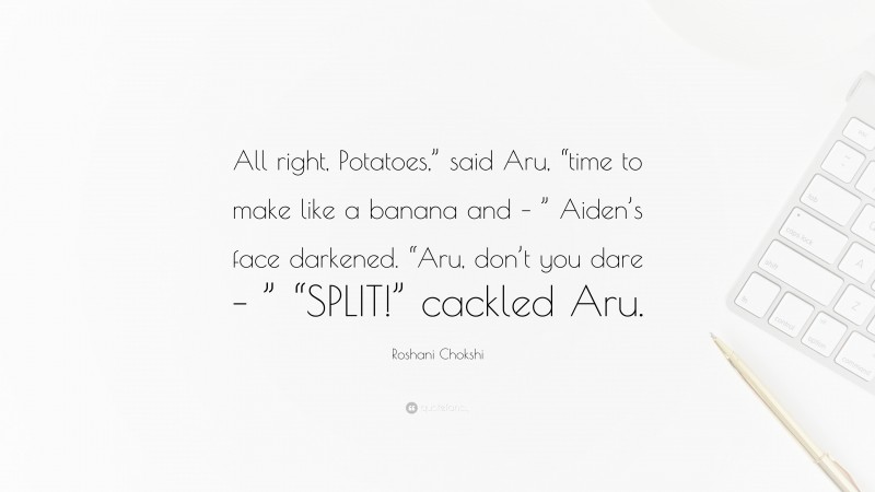 Roshani Chokshi Quote: “All right, Potatoes,” said Aru, “time to make like a banana and – ” Aiden’s face darkened. “Aru, don’t you dare – ” “SPLIT!” cackled Aru.”