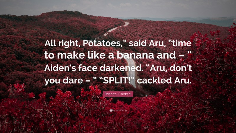 Roshani Chokshi Quote: “All right, Potatoes,” said Aru, “time to make like a banana and – ” Aiden’s face darkened. “Aru, don’t you dare – ” “SPLIT!” cackled Aru.”