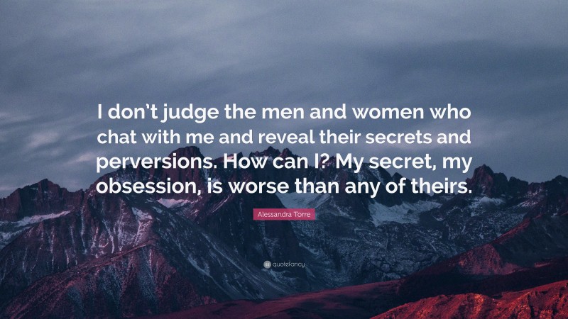 Alessandra Torre Quote: “I don’t judge the men and women who chat with me and reveal their secrets and perversions. How can I? My secret, my obsession, is worse than any of theirs.”