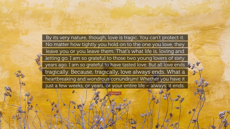 Jon Cohen Quote: “By its very nature, though, love is tragic. You can’t protect it. No matter how tightly you hold on to the one you love, they leave you or you leave them. That’s what life is, loving and letting go. I am so grateful to those two young lovers of sixty years ago. I am so grateful to have tasted love. But all love ends tragically. Because, tragically, love always ends. What a heartbreaking and wondrous conundrum! Whether you have it just a few weeks, or years, or your entire life – always, it ends.”