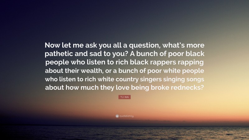 T.J. Kirk Quote: “Now let me ask you all a question, what’s more pathetic and sad to you? A bunch of poor black people who listen to rich black rappers rapping about their wealth, or a bunch of poor white people who listen to rich white country singers singing songs about how much they love being broke rednecks?”