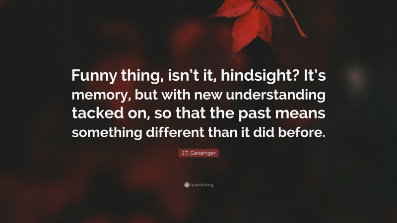 J.T. Geissinger Quote: “Funny thing, isn’t it, hindsight? It’s memory, but with new understanding tacked on, so that the past means something different than it did before.”