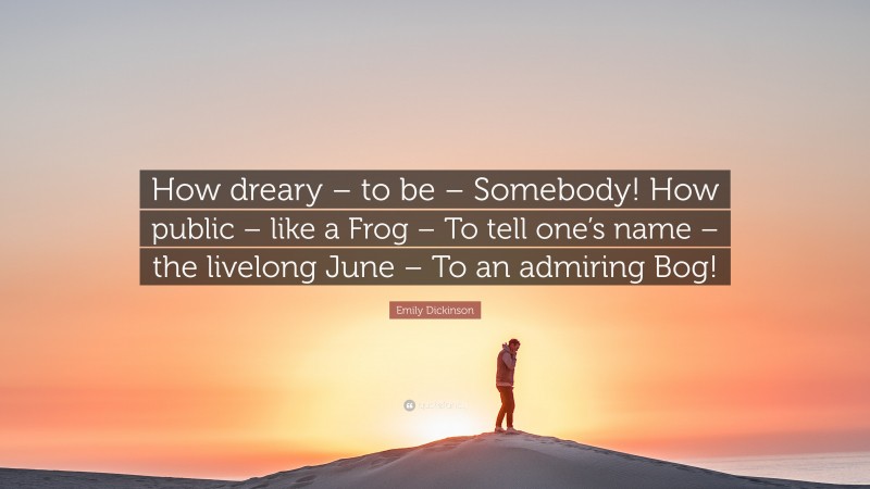 Emily Dickinson Quote: “How dreary – to be – Somebody! How public – like a Frog – To tell one’s name – the livelong June – To an admiring Bog!”