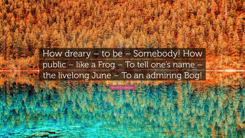 Emily Dickinson Quote: “How dreary – to be – Somebody! How public – like a Frog – To tell one’s name – the livelong June – To an admiring Bog!”