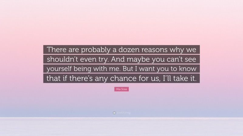 Mia Sosa Quote: “There are probably a dozen reasons why we shouldn’t even try. And maybe you can’t see yourself being with me. But I want you to know that if there’s any chance for us, I’ll take it.”