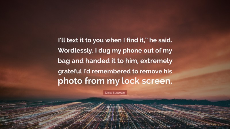 Elissa Sussman Quote: “I’ll text it to you when I find it,” he said. Wordlessly, I dug my phone out of my bag and handed it to him, extremely grateful I’d remembered to remove his photo from my lock screen.”