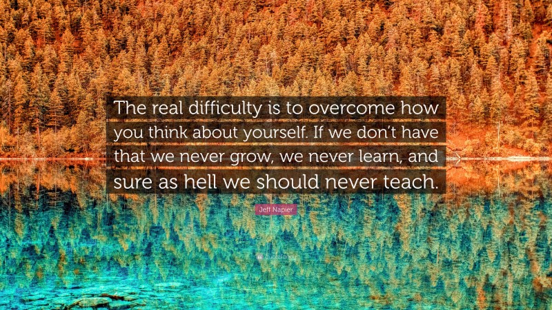 Jeff Napier Quote: “The real difficulty is to overcome how you think about yourself. If we don’t have that we never grow, we never learn, and sure as hell we should never teach.”
