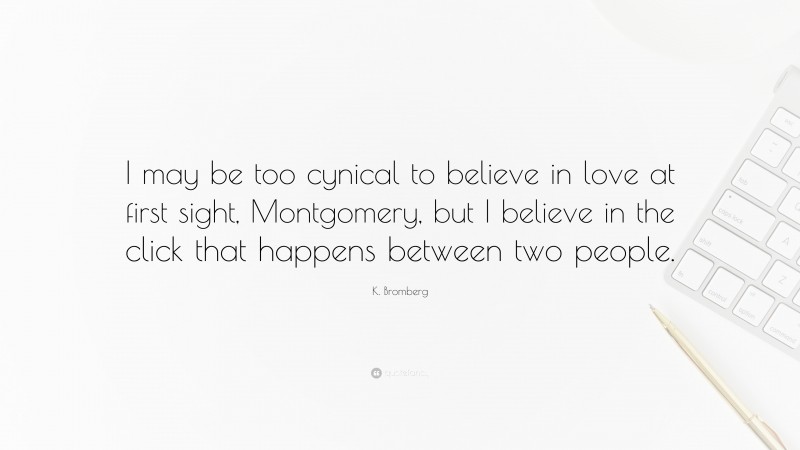 K. Bromberg Quote: “I may be too cynical to believe in love at first sight, Montgomery, but I believe in the click that happens between two people.”