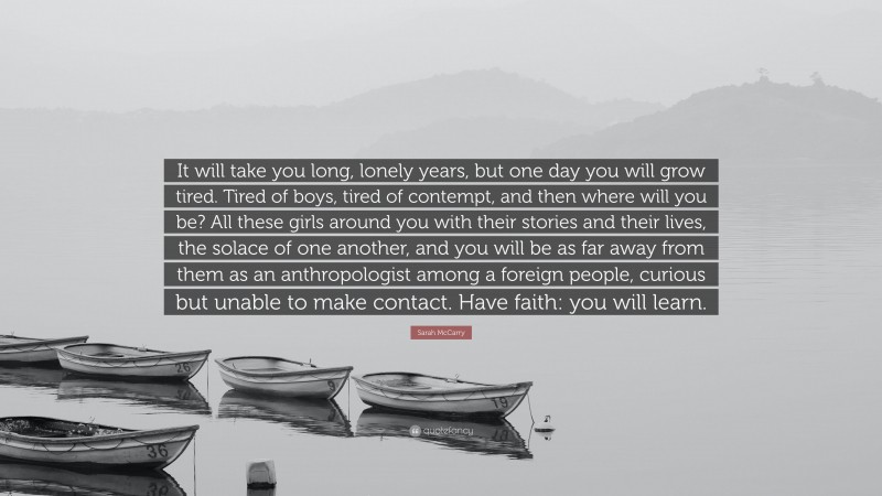 Sarah McCarry Quote: “It will take you long, lonely years, but one day you will grow tired. Tired of boys, tired of contempt, and then where will you be? All these girls around you with their stories and their lives, the solace of one another, and you will be as far away from them as an anthropologist among a foreign people, curious but unable to make contact. Have faith: you will learn.”
