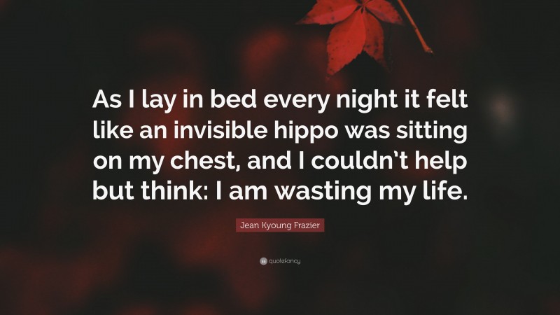 Jean Kyoung Frazier Quote: “As I lay in bed every night it felt like an invisible hippo was sitting on my chest, and I couldn’t help but think: I am wasting my life.”