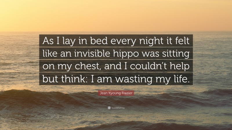 Jean Kyoung Frazier Quote: “As I lay in bed every night it felt like an invisible hippo was sitting on my chest, and I couldn’t help but think: I am wasting my life.”