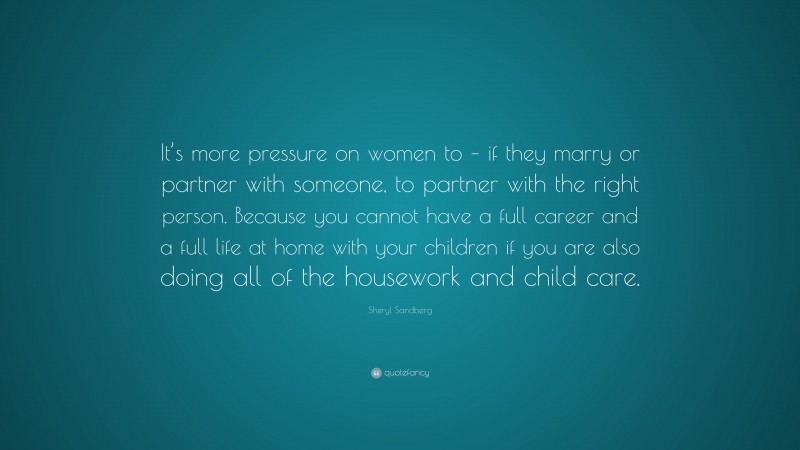 Sheryl Sandberg Quote: “It’s more pressure on women to – if they marry or partner with someone, to partner with the right person. Because you cannot have a full career and a full life at home with your children if you are also doing all of the housework and child care.”