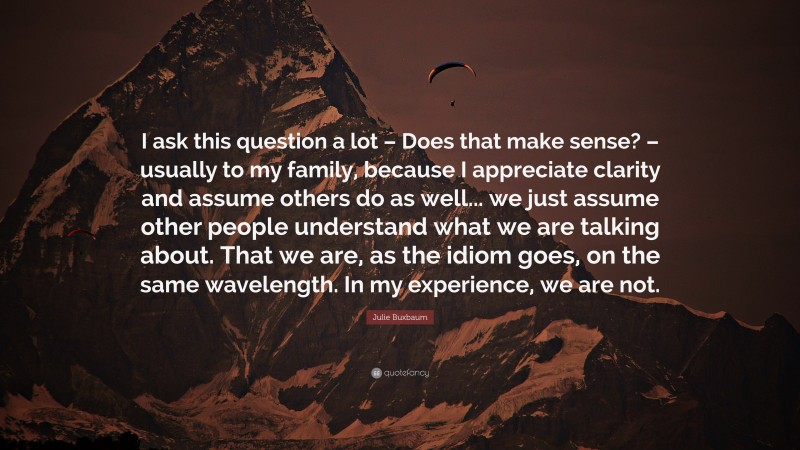 Julie Buxbaum Quote: “I ask this question a lot – Does that make sense? – usually to my family, because I appreciate clarity and assume others do as well... we just assume other people understand what we are talking about. That we are, as the idiom goes, on the same wavelength. In my experience, we are not.”