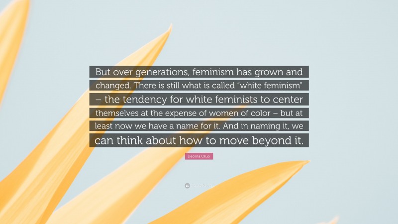 Ijeoma Oluo Quote: “But over generations, feminism has grown and changed. There is still what is called “white feminism” – the tendency for white feminists to center themselves at the expense of women of color – but at least now we have a name for it. And in naming it, we can think about how to move beyond it.”