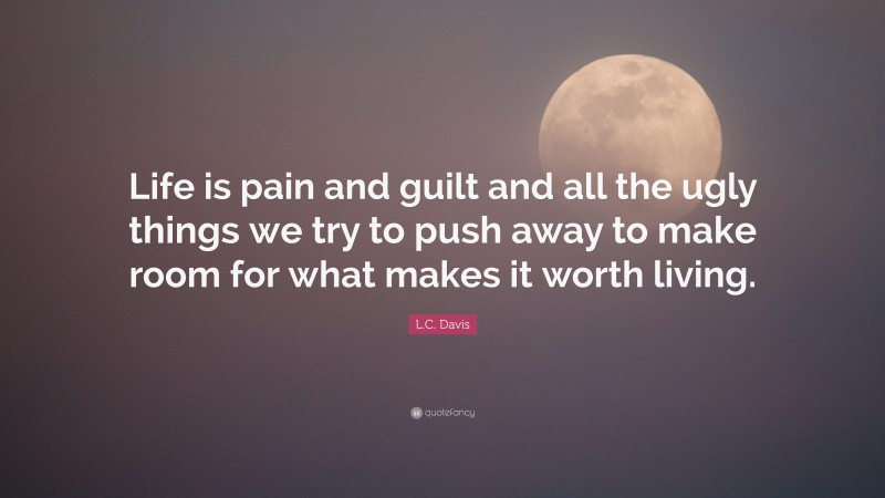 L.C. Davis Quote: “Life is pain and guilt and all the ugly things we try to push away to make room for what makes it worth living.”