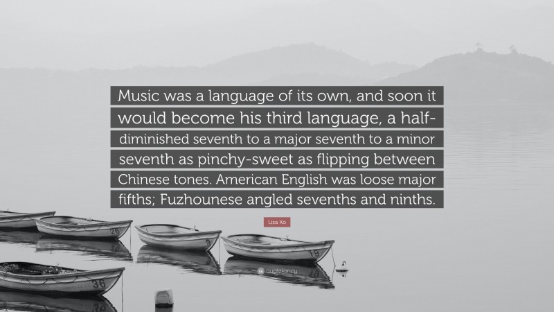 Lisa Ko Quote: “Music was a language of its own, and soon it would become his third language, a half-diminished seventh to a major seventh to a minor seventh as pinchy-sweet as flipping between Chinese tones. American English was loose major fifths; Fuzhounese angled sevenths and ninths.”