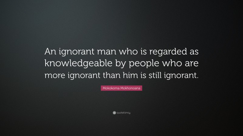 Mokokoma Mokhonoana Quote: “An ignorant man who is regarded as knowledgeable by people who are more ignorant than him is still ignorant.”