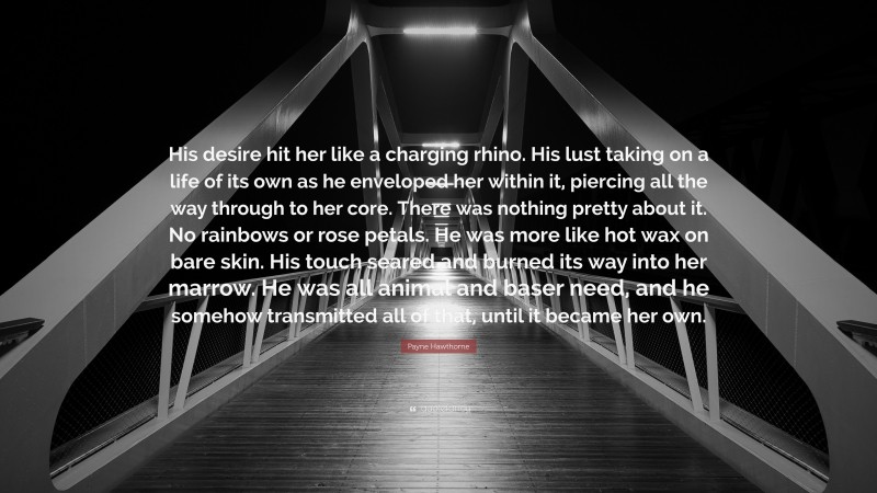 Payne Hawthorne Quote: “His desire hit her like a charging rhino. His lust taking on a life of its own as he enveloped her within it, piercing all the way through to her core. There was nothing pretty about it. No rainbows or rose petals. He was more like hot wax on bare skin. His touch seared and burned its way into her marrow. He was all animal and baser need, and he somehow transmitted all of that, until it became her own.”