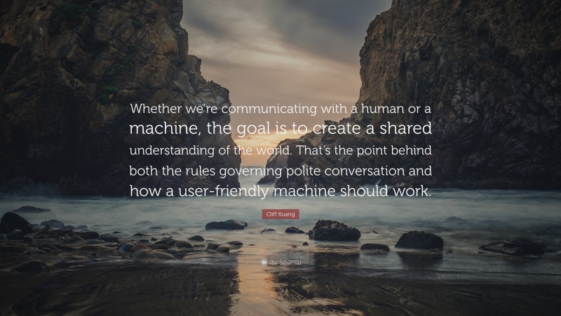 Cliff Kuang Quote: “Whether we’re communicating with a human or a machine, the goal is to create a shared understanding of the world. That’s the point behind both the rules governing polite conversation and how a user-friendly machine should work.”