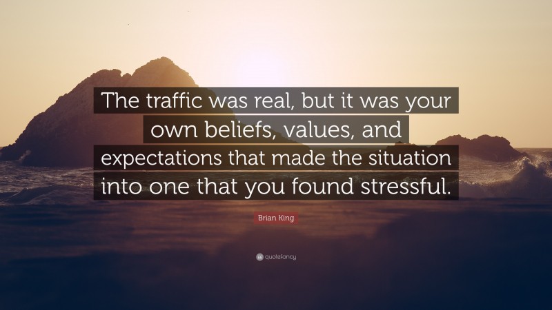 Brian King Quote: “The traffic was real, but it was your own beliefs, values, and expectations that made the situation into one that you found stressful.”